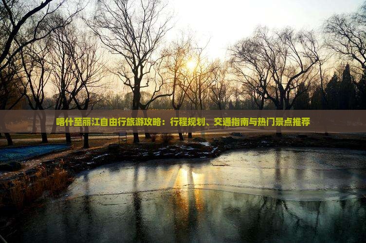 喀什至丽江自由行旅游攻略：行程规划、交通指南与热门景点推荐