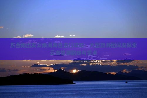 黔西南出发云南洱海自由行攻略：大型旅游团深度探索云南旅游路线与景点
