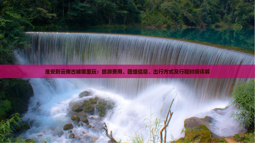 淮安到云南古城哪里玩：旅游费用、团组信息、出行方式及行程时间详解