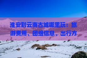 淮安到云南古城哪里玩：旅游费用、团组信息、出行方式及行程时间详解