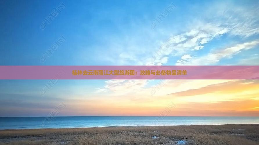 桂林去云南丽江大型旅游团：攻略与必备物品清单