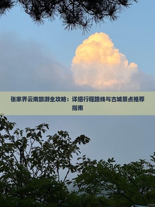 张家界云南旅游全攻略：详细行程路线与古城景点推荐指南