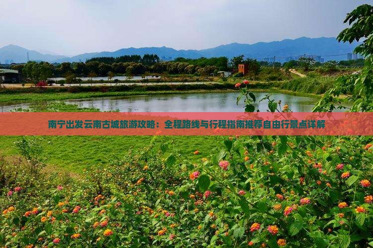 南宁出发云南古城旅游攻略：全程路线与行程指南推荐自由行景点详解