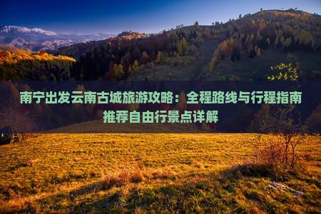 南宁出发云南古城旅游攻略：全程路线与行程指南推荐自由行景点详解