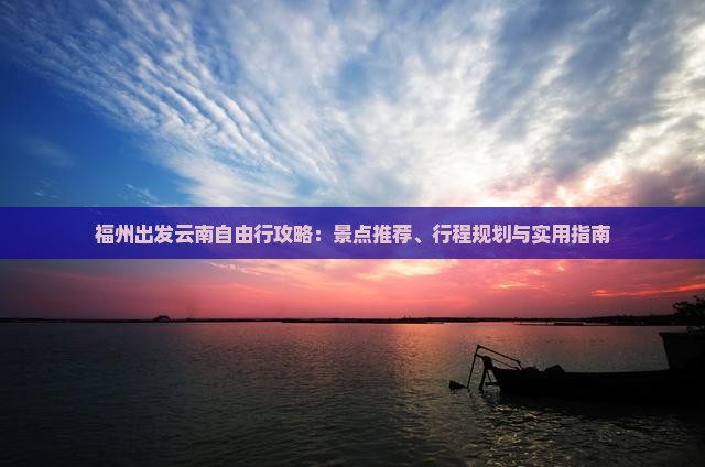 福州出发云南自由行攻略：景点推荐、行程规划与实用指南