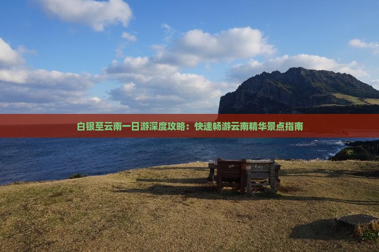 白银至云南一日游深度攻略：快速畅游云南精华景点指南
