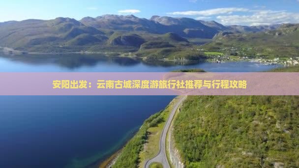 安阳出发：云南古城深度游旅行社推荐与行程攻略