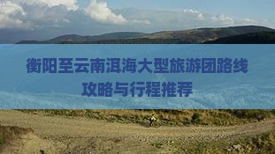 衡阳至云南洱海大型旅游团路线攻略与行程推荐