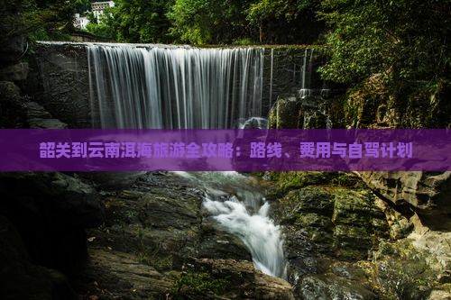 韶关到云南洱海旅游全攻略：路线、费用与自驾计划