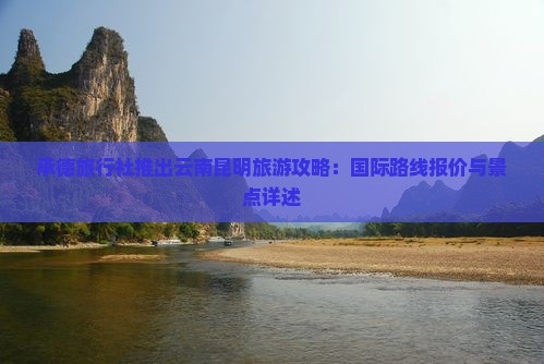 承德旅行社推出云南昆明旅游攻略：国际路线报价与景点详述