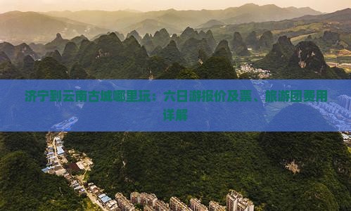 济宁到云南古城哪里玩：六日游报价及票、旅游团费用详解