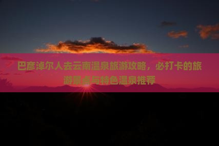 巴彦淖尔人去云南温泉旅游攻略，必打卡的旅游景点与特色温泉推荐