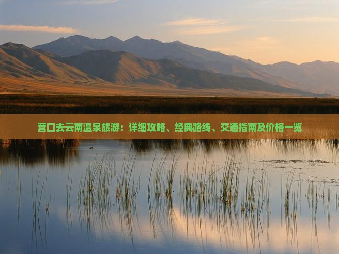 营口去云南温泉旅游：详细攻略、经典路线、交通指南及价格一览