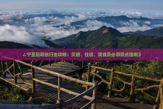 ∠宁至昆明旅行全攻略：交通、住宿、美食及必游景点指南》