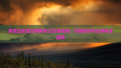 莱芜出发至云南精华三日游攻略：行程规划与必游景点指南