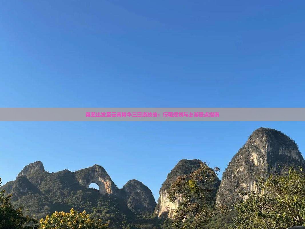 莱芜出发至云南精华三日游攻略：行程规划与必游景点指南