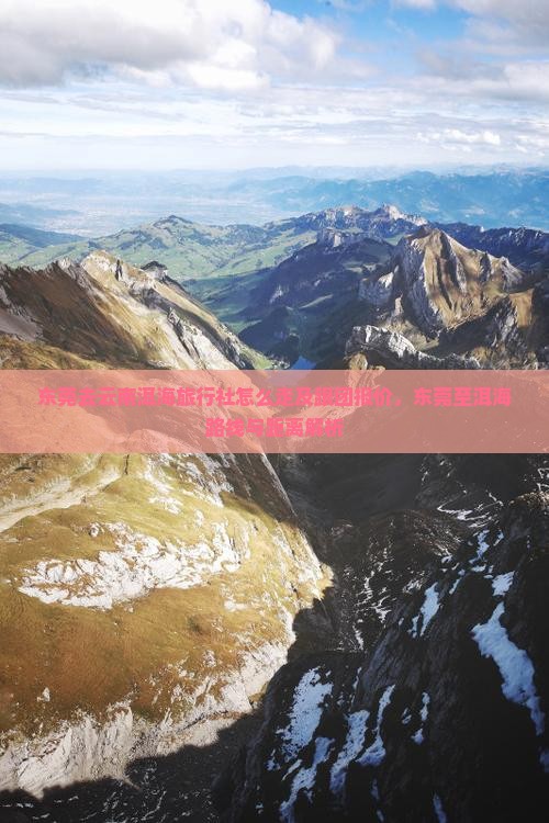 东莞去云南洱海旅行社怎么走及跟团报价，东莞至洱海路线与距离解析