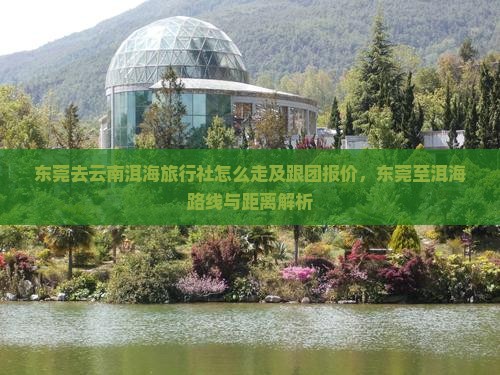 东莞去云南洱海旅行社怎么走及跟团报价，东莞至洱海路线与距离解析