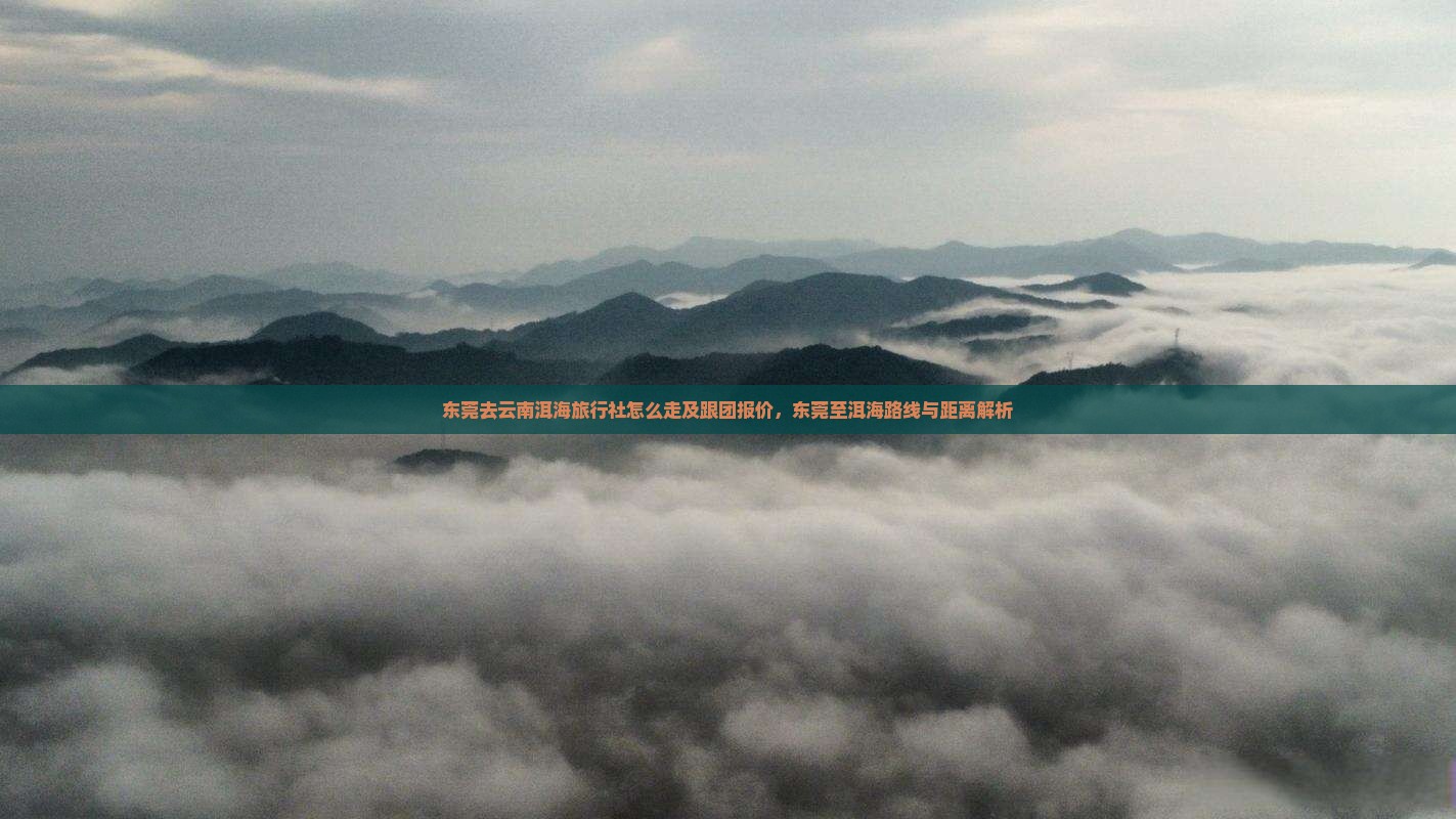 东莞去云南洱海旅行社怎么走及跟团报价，东莞至洱海路线与距离解析
