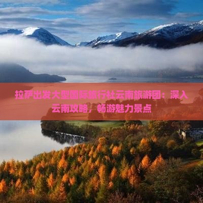 拉萨出发大型国际旅行社云南旅游团：深入云南攻略，畅游魅力景点