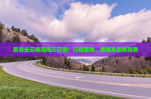 恩施去云南洱海三日游：行程路线、费用及距离指南