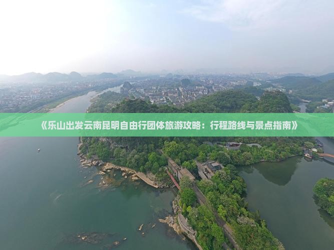 《乐山出发云南昆明自由行团体旅游攻略：行程路线与景点指南》