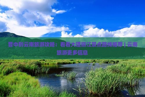 晋中到云南旅游攻略：看看大理丽江景点路线推荐 | 云南旅游更多信息