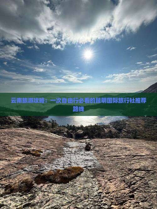 云南旅游攻略：一次自由行必看的昆明国际旅行社推荐路线