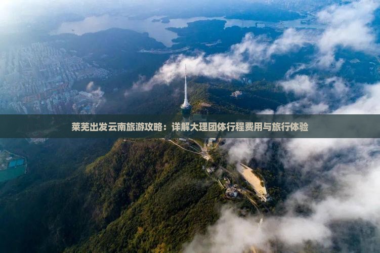莱芜出发云南旅游攻略：详解大理团体行程费用与旅行体验