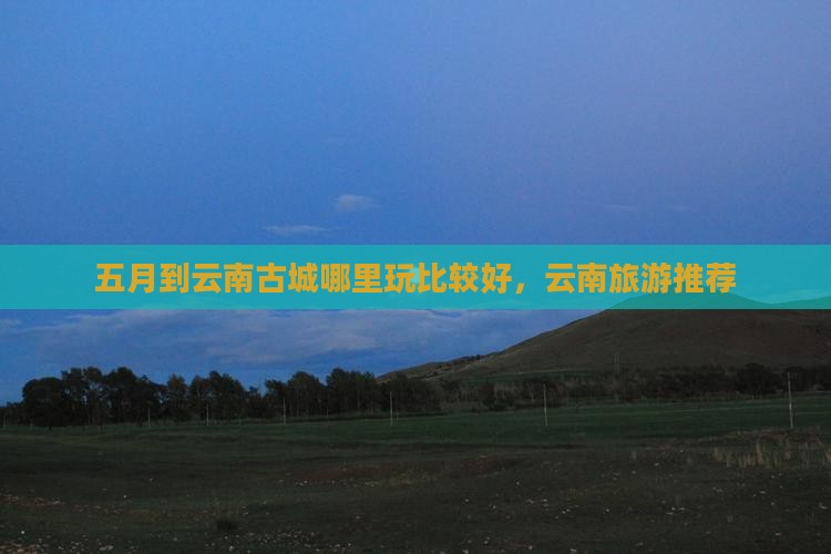 五月到云南古城哪里玩比较好，云南旅游推荐