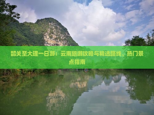 韶关至大理一日游：云南旅游攻略与精选路线、热门景点指南