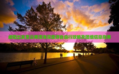 咸阳出发至云南洱海深度游自由行攻略及团组信息指南