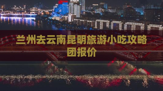 兰州去云南昆明旅游小吃攻略团报价