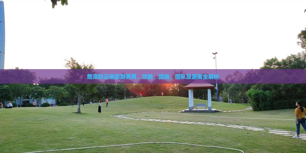 鹰潭到云南旅游费用、攻略、路线、团队及距离全解析