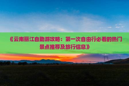 《云南丽江自助游攻略：第一次自由行必看的热门景点推荐及旅行信息》