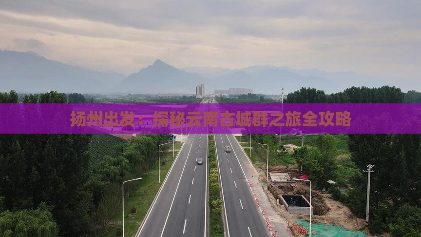 扬州出发：探秘云南古城群之旅全攻略