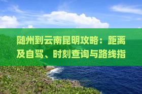 随州到云南昆明攻略：距离及自驾、时刻查询与路线指南