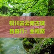 铜川去云南古城自由行:全程路线攻略及公里数解析 铜川去云南古城自由行:全程路线攻略及公里数解析