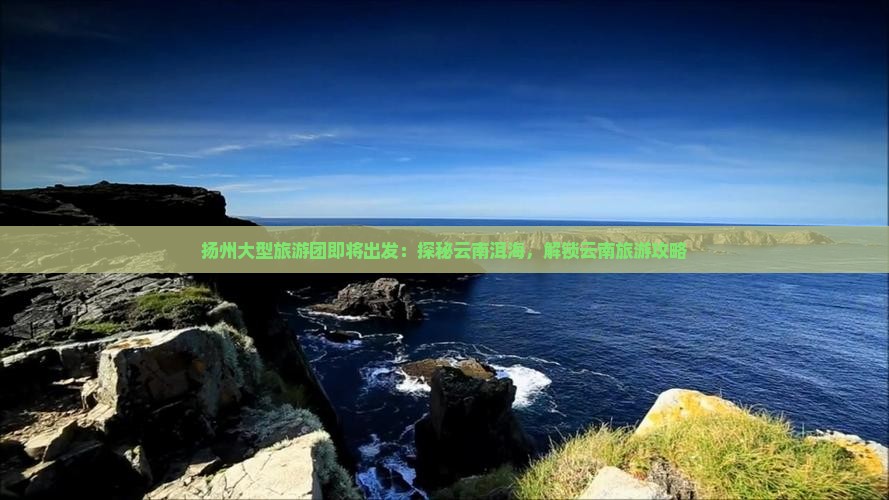 扬州大型旅游团即将出发：探秘云南洱海，解锁云南旅游攻略