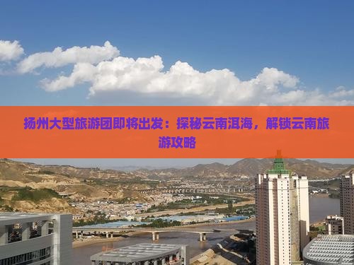 扬州大型旅游团即将出发：探秘云南洱海，解锁云南旅游攻略