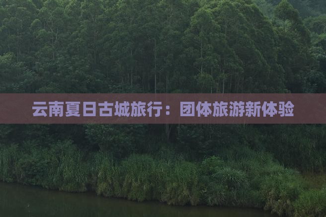 云南夏日古城旅行：团体旅游新体验