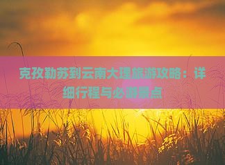 克孜勒苏到云南大理旅游攻略：详细行程与必游景点