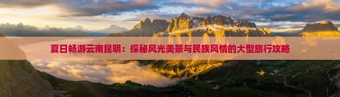 夏日畅游云南昆明：探秘风光美景与民族风情的大型旅行攻略