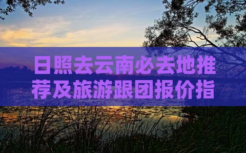 日照去云南必去地推荐及旅游跟团报价指南