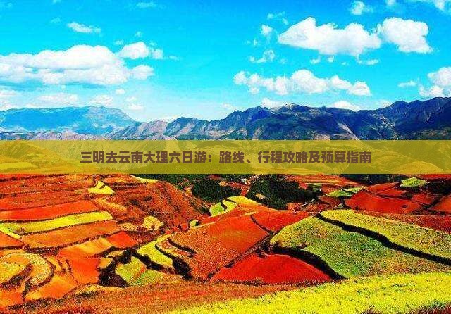 三明去云南大理六日游：路线、行程攻略及预算指南
