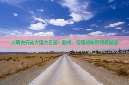 三明去云南大理六日游：路线、行程攻略及预算指南