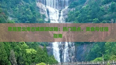 恩施至云南古城旅游攻略：热门景点、美食与住宿指南