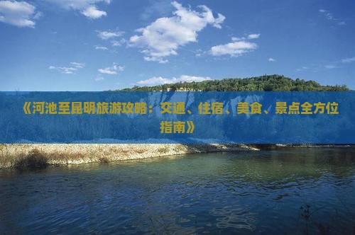 《河池至昆明旅游攻略：交通、住宿、美食、景点全方位指南》