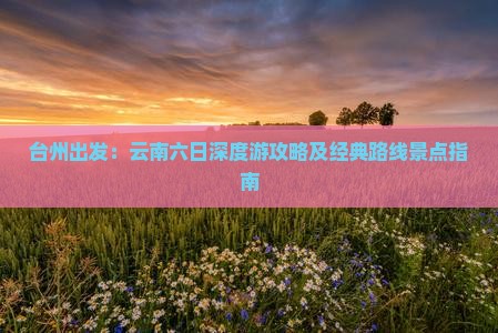 台州出发：云南六日深度游攻略及经典路线景点指南