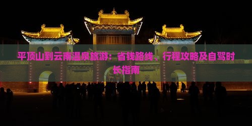 平顶山到云南温泉旅游：省钱路线、行程攻略及自驾时长指南